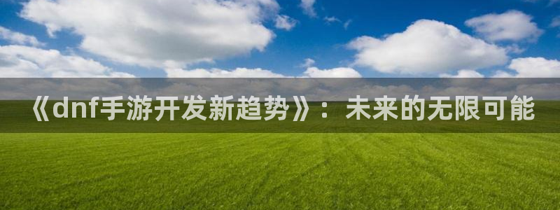三牛娱乐网站：《dnf手游开发新趋势》：未来的无限可能